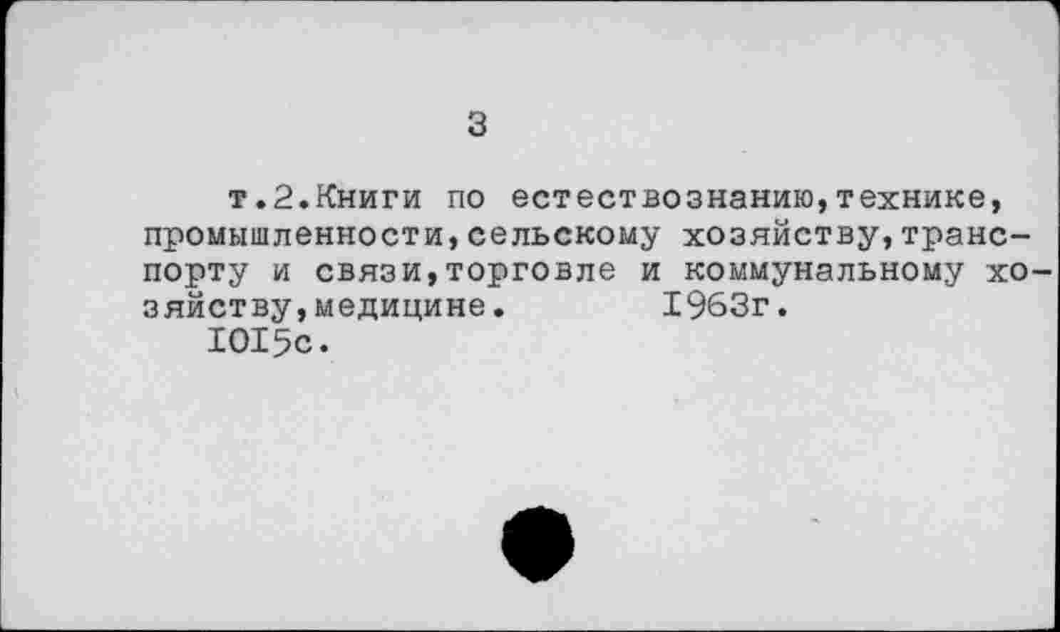 ﻿3
т.2.Книги по естествознанию,технике, промышленности,сельскому хозяйству,транспорту и связи,торговле и коммунальному хозяйству, медицине.	1963г.
1015с.